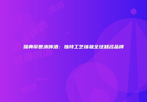 瑞典帝世涛啤酒：独特工艺铸就全球知名品牌