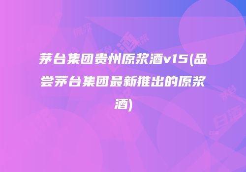 茅台集团贵州原浆酒v15(品尝茅台集团最新推出的原浆酒)