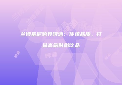 兰博基尼跨界啤酒：传承品质，打造高端时尚饮品