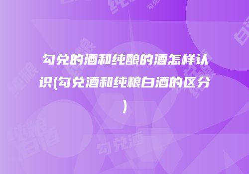 勾兑的酒和纯酿的酒怎样认识(勾兑酒和纯粮白酒的区分)
