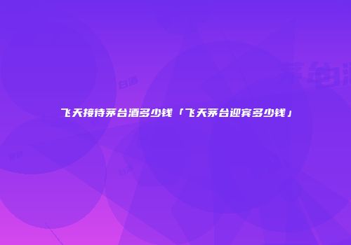 飞天接待茅台酒多少钱「飞天茅台迎宾多少钱」