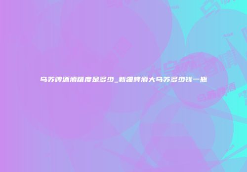 乌苏啤酒酒精度是多少_新疆啤酒大乌苏多少钱一瓶