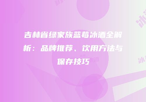 吉林省绿家族蓝莓冰酒全解析：品牌推荐、饮用方法与保存技巧