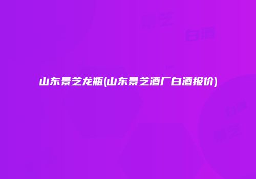 山东景芝龙瓶(山东景芝酒厂白酒报价)