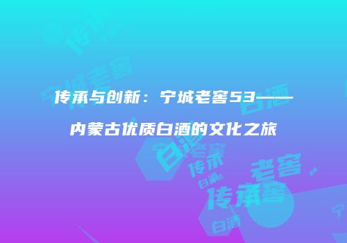 传承与创新：宁城老窖53——内蒙古优质白酒的文化之旅