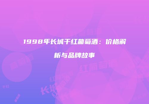 1998年长城干红葡萄酒：价格解析与品牌故事