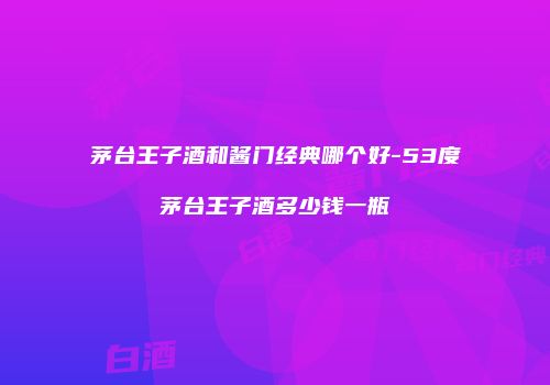 茅台王子酒和酱门经典哪个好-53度茅台王子酒多少钱一瓶
