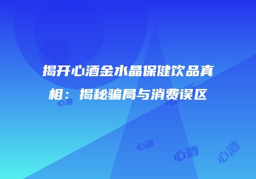 揭开心酒金水晶保健饮品真相：揭秘骗局与消费误区