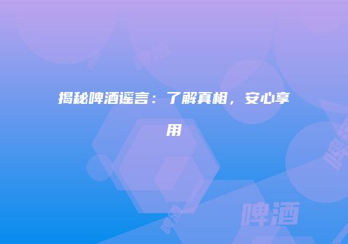 揭秘啤酒谣言：了解真相，安心享用