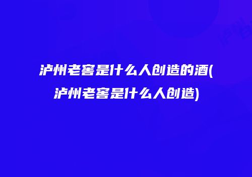 泸州老窖是什么人创造的酒(泸州老窖是什么人创造)