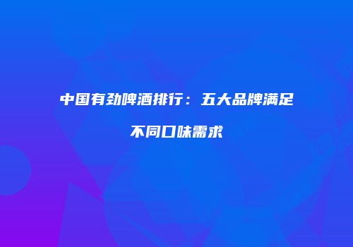 中国有劲啤酒排行：五大品牌满足不同口味需求