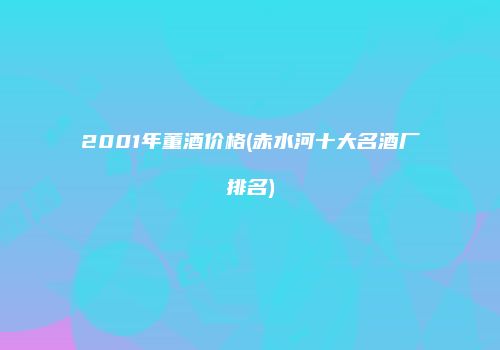 2001年董酒价格(赤水河十大名酒厂排名)