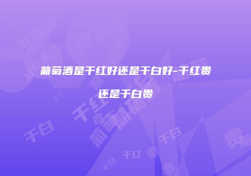 葡萄酒是干红好还是干白好-干红贵还是干白贵