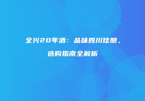 全兴20年酒：品味四川佳酿，选购指南全解析