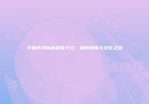 华夏长城新赤霞珠干红：酒界明珠与文化之旅