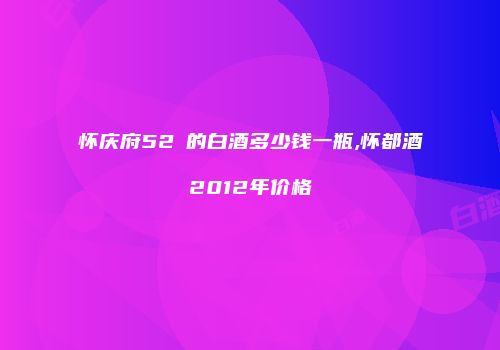 怀庆府52℃的白酒多少钱一瓶,怀都酒2012年价格