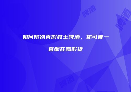 如何辨别真假教士啤酒，你可能一直都在喝假货