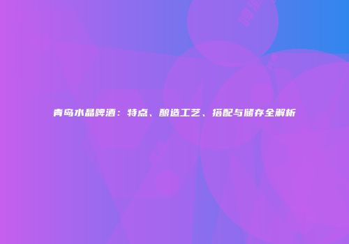 青岛水晶啤酒：特点、酿造工艺、搭配与储存全解析