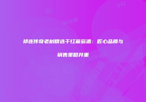 祁连传奇老树精选干红葡萄酒：匠心品质与销售策略并重