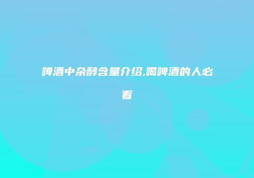 啤酒中杂醇含量介绍,喝啤酒的人必看