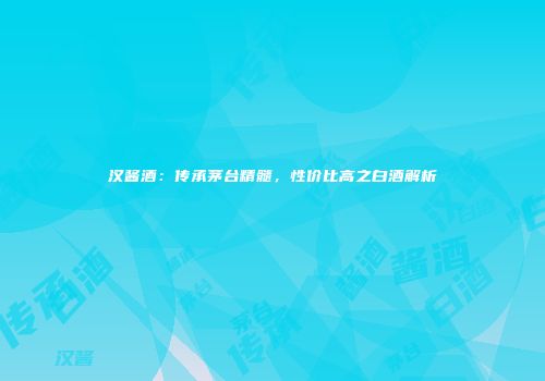 汉酱酒：传承茅台精髓，性价比高之白酒解析