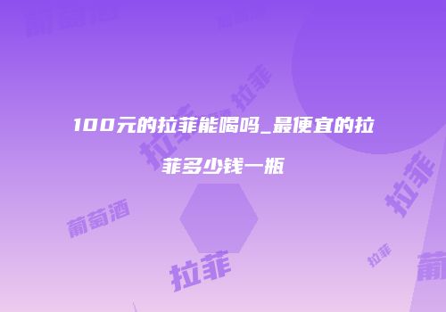 100元的拉菲能喝吗_最便宜的拉菲多少钱一瓶