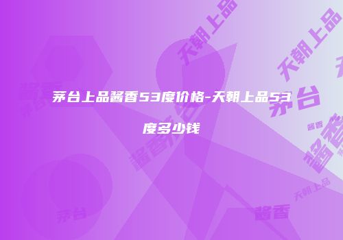 茅台上品酱香53度价格-天朝上品53度多少钱