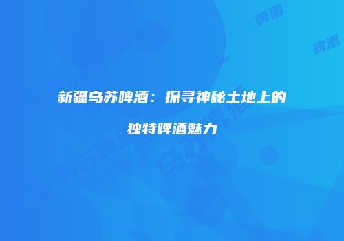 新疆乌苏啤酒：探寻神秘土地上的独特啤酒魅力