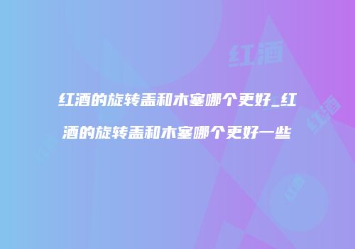 红酒的旋转盖和木塞哪个更好_红酒的旋转盖和木塞哪个更好一些