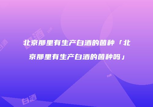 北京那里有生产白酒的菌种「北京那里有生产白酒的菌种吗」