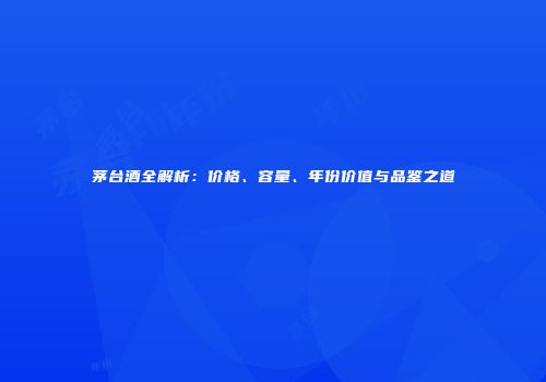 茅台酒全解析：价格、容量、年份价值与品鉴之道
