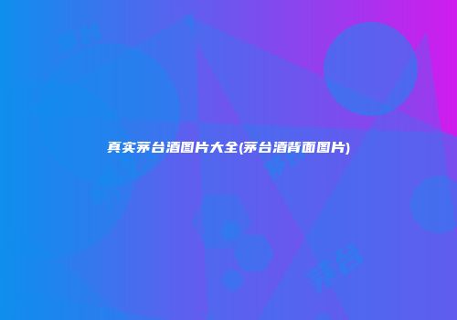 真实茅台酒图片大全(茅台酒背面图片)