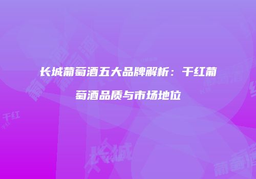 长城葡萄酒五大品牌解析：干红葡萄酒品质与市场地位