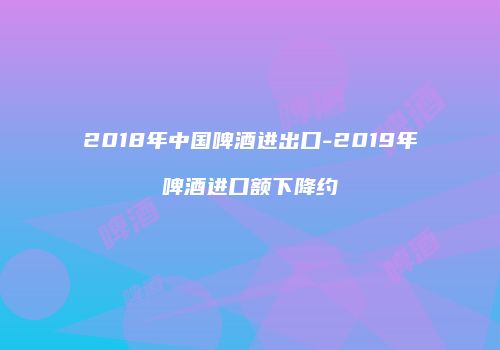 2018年中国啤酒进出口-2019年啤酒进口额下降约