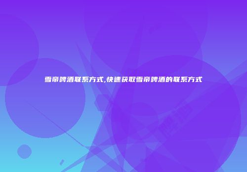 雪帝啤酒联系方式,快速获取雪帝啤酒的联系方式