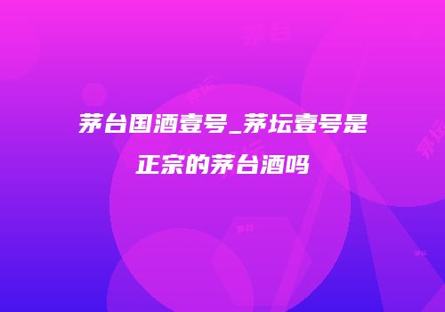 茅台国酒壹号_茅坛壹号是正宗的茅台酒吗