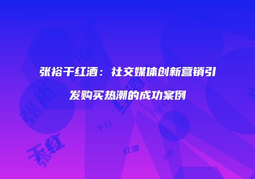 张裕干红酒：社交媒体创新营销引发购买热潮的成功案例