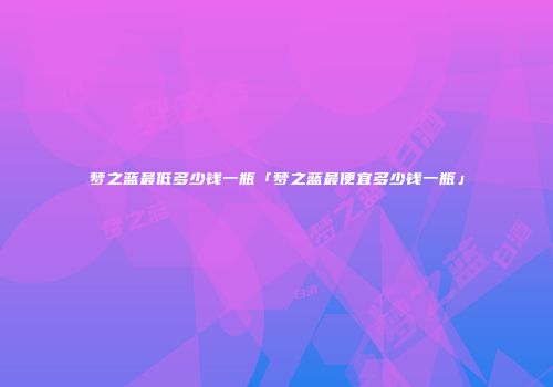 梦之蓝最低多少钱一瓶「梦之蓝最便宜多少钱一瓶」