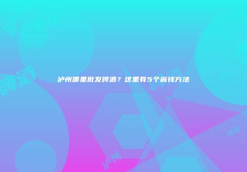 泸州哪里批发啤酒？这里有5个省钱方法