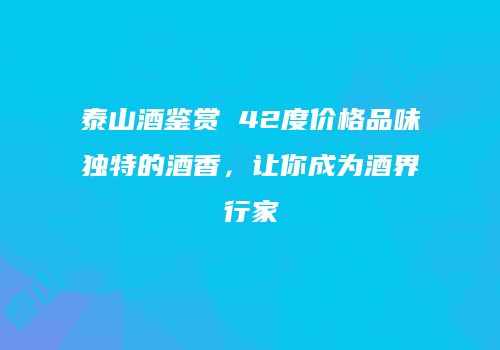 泰山酒鉴赏 42度价格品味独特的酒香，让你成为酒界行家