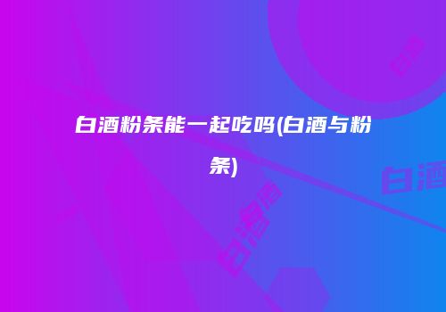 白酒粉条能一起吃吗(白酒与粉条)