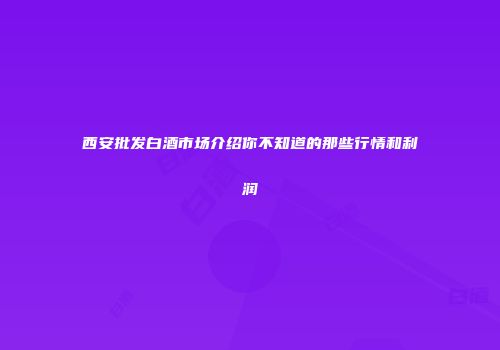 西安批发白酒市场介绍你不知道的那些行情和利润