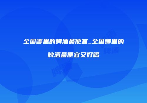 全国哪里的啤酒最便宜_全国哪里的啤酒最便宜又好喝