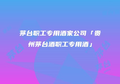 茅台职工专用酒家公司「贵州茅台酒职工专用酒」