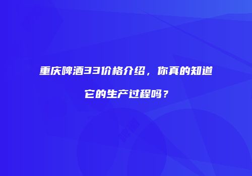 重庆啤酒33价格介绍，你真的知道它的生产过程吗？