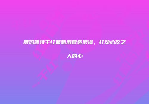 用玛普特干红葡萄酒营造浪漫，打动心仪之人的心
