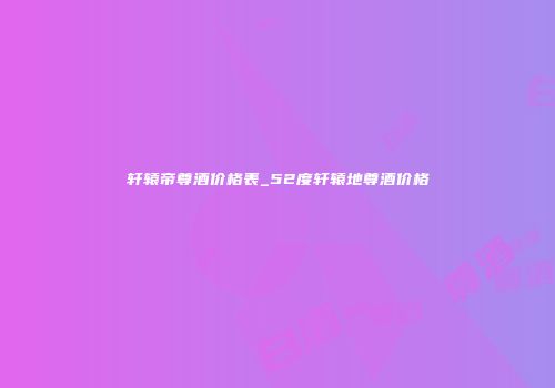 轩辕帝尊酒价格表_52度轩辕地尊酒价格