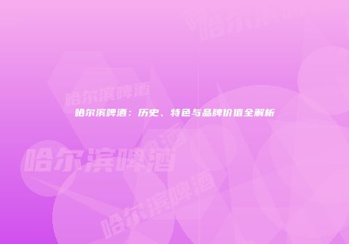 哈尔滨啤酒：历史、特色与品牌价值全解析