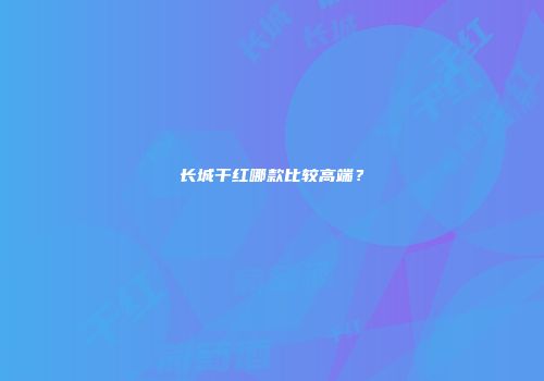 长城干红哪款比较高端？