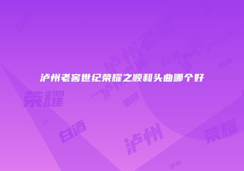 泸州老窖世纪荣耀之顺和头曲哪个好